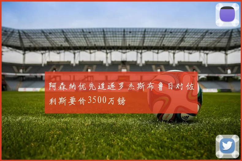 阿森纳优先追逐罗杰斯布鲁日对佐利斯要价3500万镑