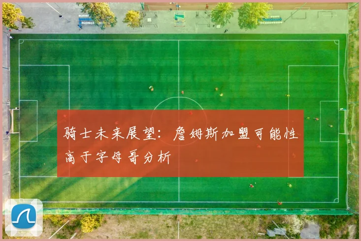 骑士未来展望：詹姆斯加盟可能性高于字母哥分析