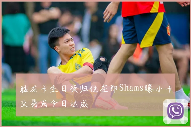 猛龙卡生日夜归位在即Shams曝小卡交易或今日达成