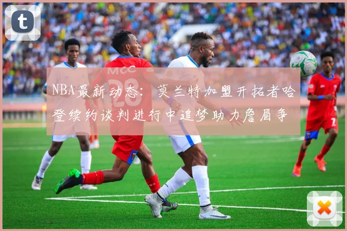 NBA最新动态：莫兰特加盟开拓者哈登续约谈判进行中追梦助力詹眉争冠