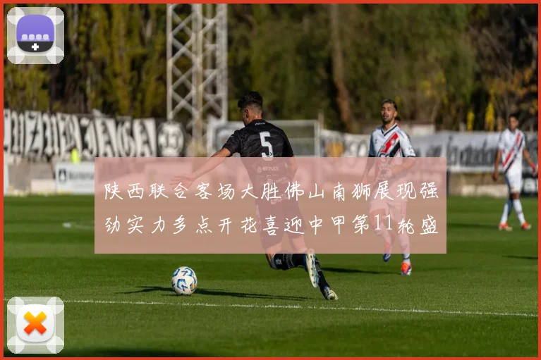陕西联合客场大胜佛山南狮展现强劲实力多点开花喜迎中甲第11轮盛宴