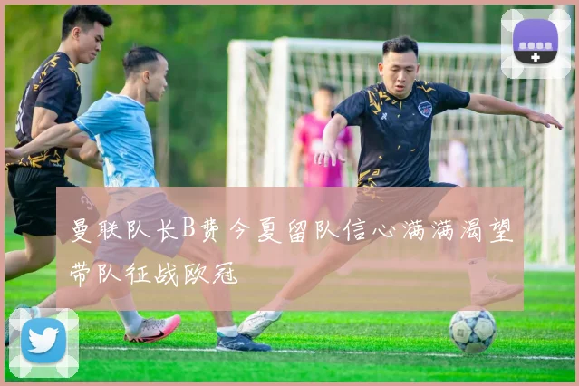 曼联队长B费今夏留队信心满满渴望带队征战欧冠