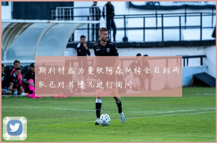 斯科特成为曼联阿森纳转会目标两队已对其情况进行询问