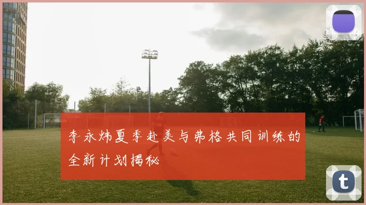李永炜夏季赴美与弗格共同训练的全新计划揭秘