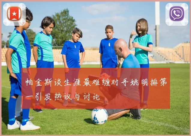 帕金斯谈生涯最难缠对手姚明排第一引发热议与讨论