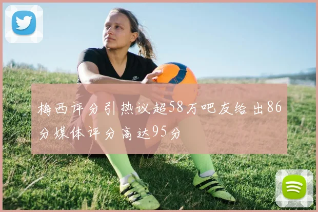 梅西评分引热议超58万吧友给出86分媒体评分高达95分