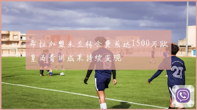 希拉加盟米兰转会费或达1500万欧皇马青训成果持续变现