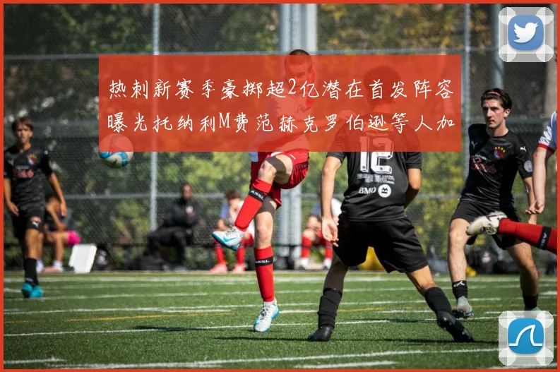 热刺新赛季豪掷超2亿潜在首发阵容曝光托纳利M费范赫克罗伯逊等人加盟